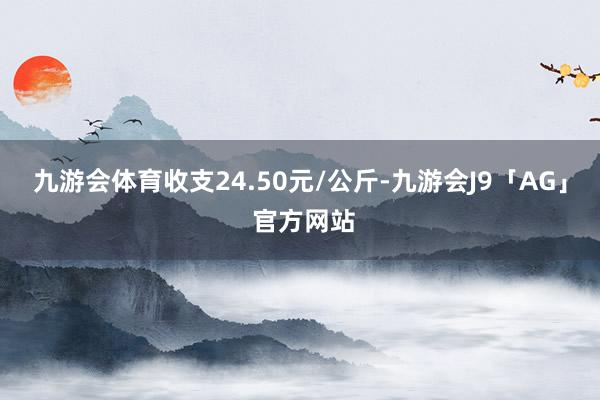 九游会体育收支24.50元/公斤-九游会J9「AG」 官方网站