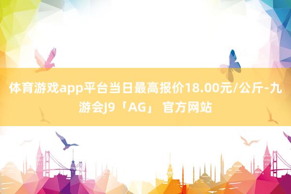 体育游戏app平台当日最高报价18.00元/公斤-九游会J9「AG」 官方网站