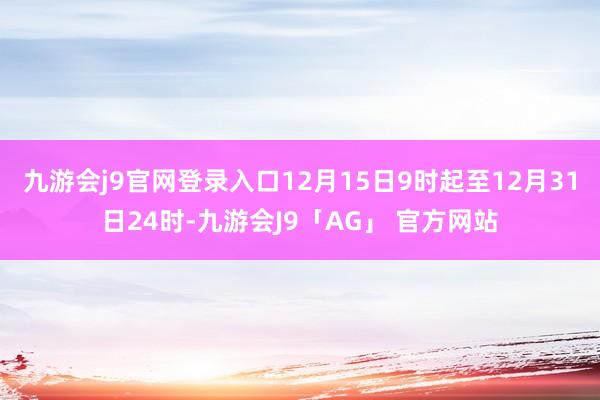 九游会j9官网登录入口12月15日9时起至12月31日24时-九游会J9「AG」 官方网站