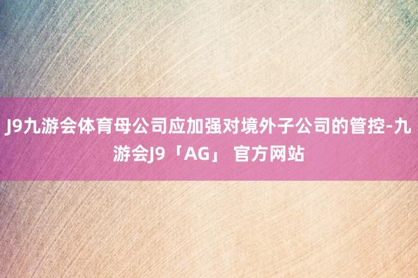 J9九游会体育母公司应加强对境外子公司的管控-九游会J9「AG」 官方网站