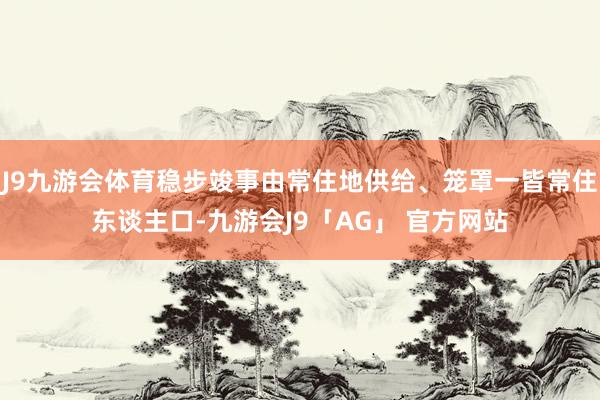 J9九游会体育稳步竣事由常住地供给、笼罩一皆常住东谈主口-九游会J9「AG」 官方网站