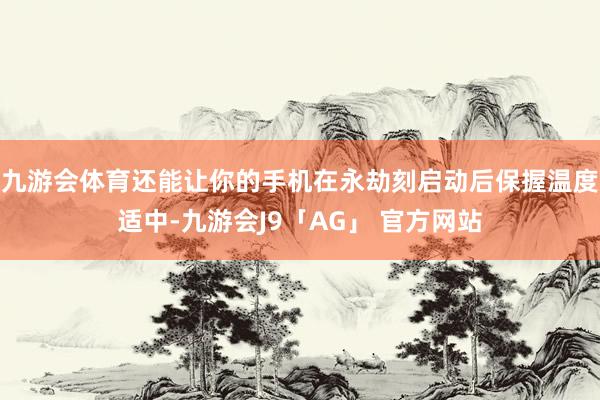 九游会体育还能让你的手机在永劫刻启动后保握温度适中-九游会J9「AG」 官方网站