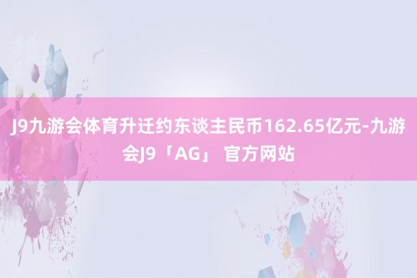 J9九游会体育升迁约东谈主民币162.65亿元-九游会J9「AG」 官方网站