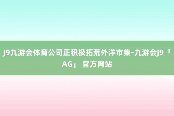 J9九游会体育公司正积极拓荒外洋市集-九游会J9「AG」 官方网站