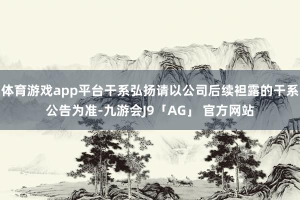 体育游戏app平台干系弘扬请以公司后续袒露的干系公告为准-九游会J9「AG」 官方网站