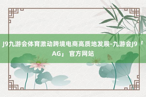 J9九游会体育激动跨境电商高质地发展-九游会J9「AG」 官方网站