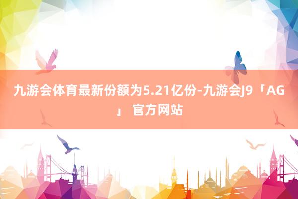 九游会体育最新份额为5.21亿份-九游会J9「AG」 官方网站