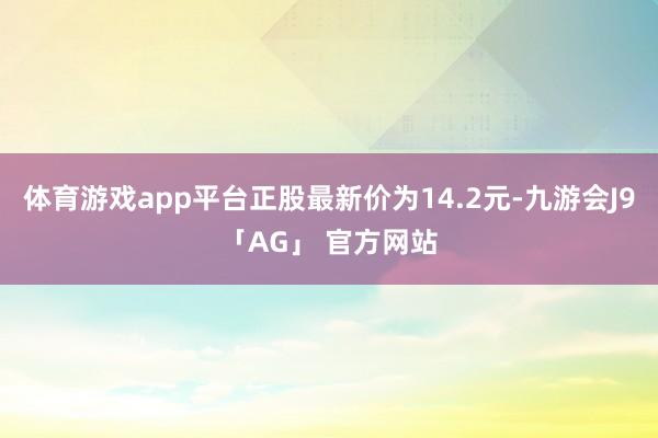 体育游戏app平台正股最新价为14.2元-九游会J9「AG」 官方网站