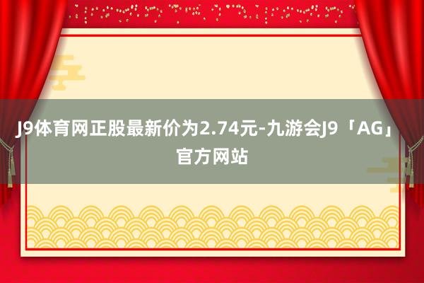 J9体育网正股最新价为2.74元-九游会J9「AG」 官方网站