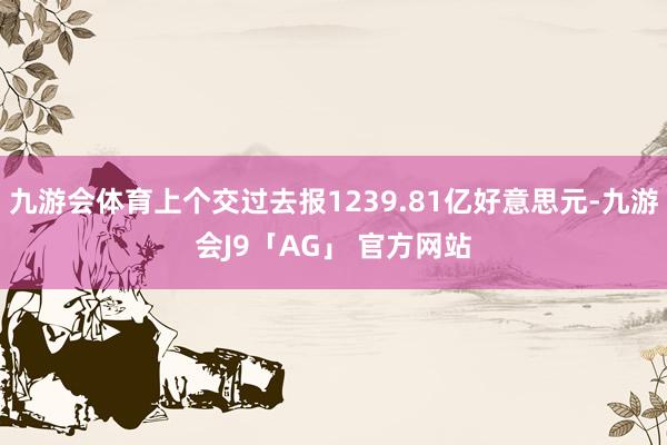 九游会体育上个交过去报1239.81亿好意思元-九游会J9「AG」 官方网站