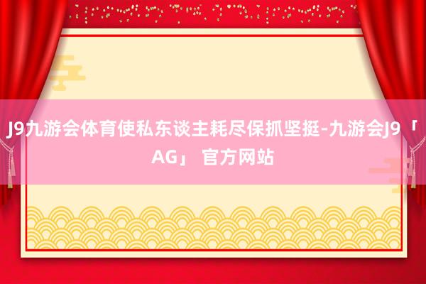 J9九游会体育使私东谈主耗尽保抓坚挺-九游会J9「AG」 官方网站