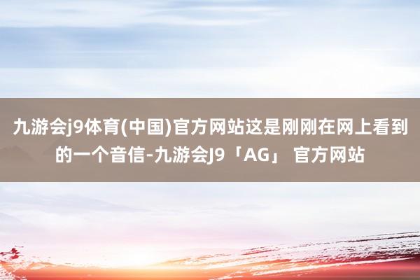 九游会j9体育(中国)官方网站这是刚刚在网上看到的一个音信-九游会J9「AG」 官方网站