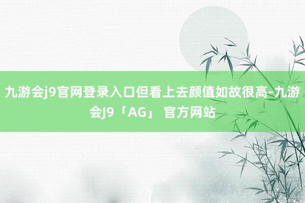 九游会j9官网登录入口但看上去颜值如故很高-九游会J9「AG」 官方网站