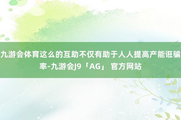 九游会体育这么的互助不仅有助于人人提高产能诳骗率-九游会J9「AG」 官方网站