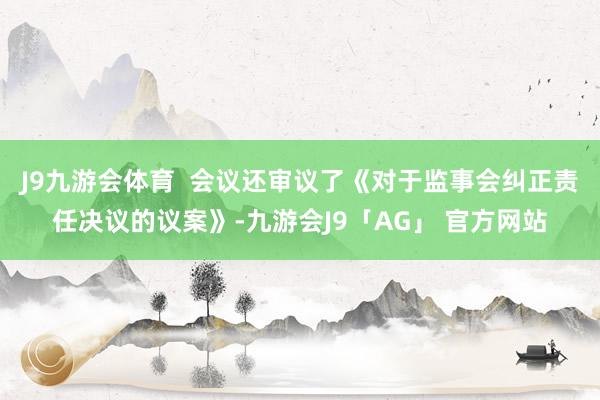 J9九游会体育  会议还审议了《对于监事会纠正责任决议的议案》-九游会J9「AG」 官方网站