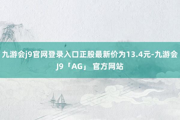 九游会j9官网登录入口正股最新价为13.4元-九游会J9「AG」 官方网站